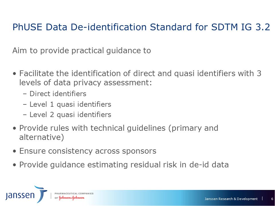 Janssen Research & Development PhUSE Data De-identification Standard for SDTM IG 3.2 Aim to provide practical guidance to Facilitate the identification of direct and quasi identifiers with 3 levels of data privacy assessment: –Direct identifiers –Level 1 quasi identifiers –Level 2 quasi identifiers Provide rules with technical guidelines (primary and alternative) Ensure consistency across sponsors Provide guidance estimating residual risk in de-id data 6