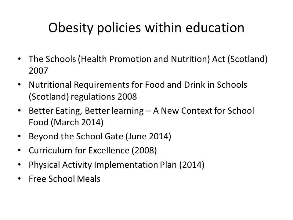 Obesity policies within education The Schools (Health Promotion and Nutrition) Act (Scotland) 2007 Nutritional Requirements for Food and Drink in Schools (Scotland) regulations 2008 Better Eating, Better learning – A New Context for School Food (March 2014) Beyond the School Gate (June 2014) Curriculum for Excellence (2008) Physical Activity Implementation Plan (2014) Free School Meals