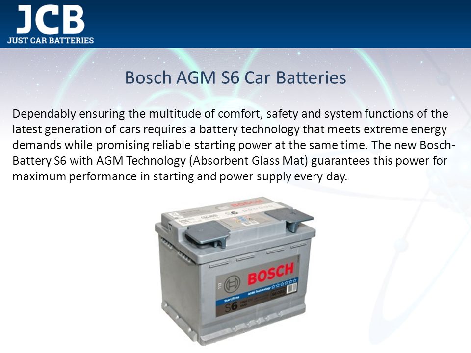 Bosch AGM S6 Car Batteries Dependably ensuring the multitude of comfort, safety and system functions of the latest generation of cars requires a battery technology that meets extreme energy demands while promising reliable starting power at the same time.