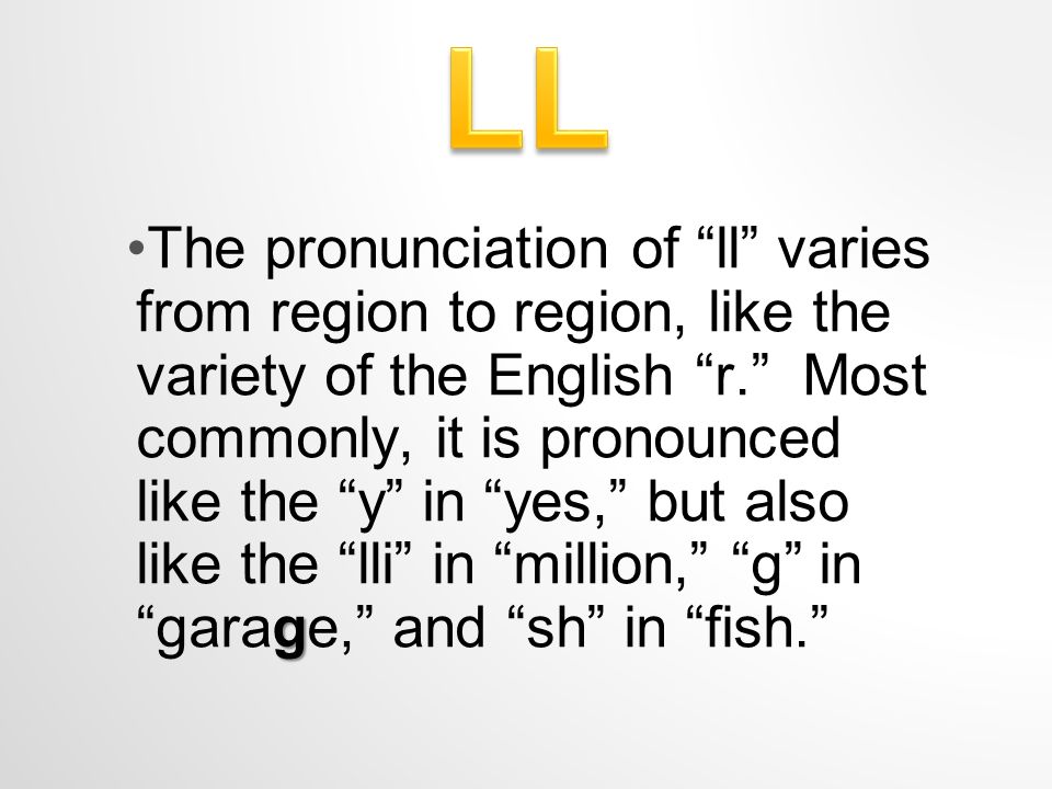 gThe pronunciation of ll varies from region to region, like the variety of the English r. Most commonly, it is pronounced like the y in yes, but also like the lli in million, g in garage, and sh in fish.