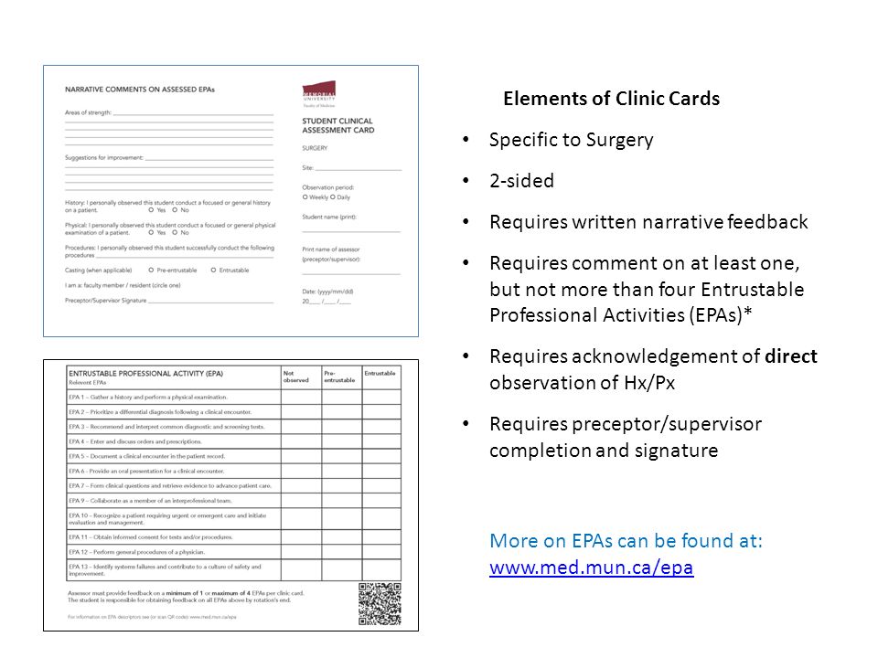 Elements of Clinic Cards Specific to Surgery 2-sided Requires written narrative feedback Requires comment on at least one, but not more than four Entrustable Professional Activities (EPAs)* Requires acknowledgement of direct observation of Hx/Px Requires preceptor/supervisor completion and signature More on EPAs can be found at: