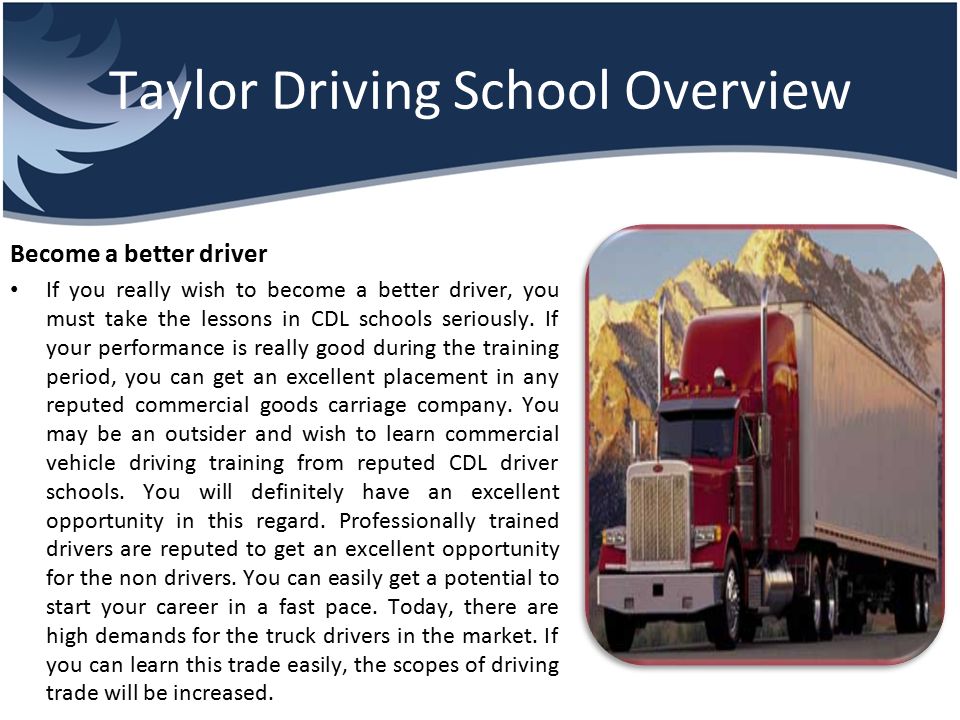 Taylor Driving School Overview Become a better driver If you really wish to become a better driver, you must take the lessons in CDL schools seriously.