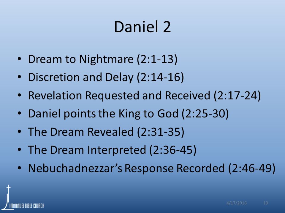 Daniel 2 Dream to Nightmare (2:1-13) Discretion and Delay (2:14-16) Revelation Requested and Received (2:17-24) Daniel points the King to God (2:25-30) The Dream Revealed (2:31-35) The Dream Interpreted (2:36-45) Nebuchadnezzar’s Response Recorded (2:46-49) 4/17/