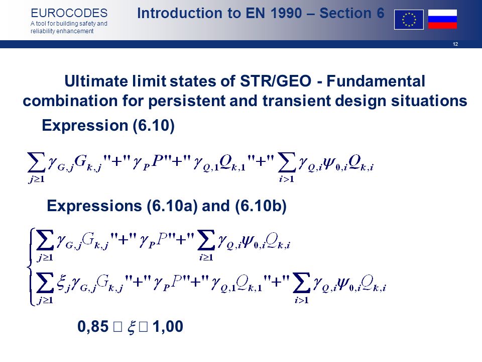 12 EUROCODES A tool for building safety and reliability enhancement Expression (6.10) Expressions (6.10a) and (6.10b) Ultimate limit states of STR/GEO - Fundamental combination for persistent and transient design situations    1,00 0,85    1,00 Introduction to EN 1990 – Section 6