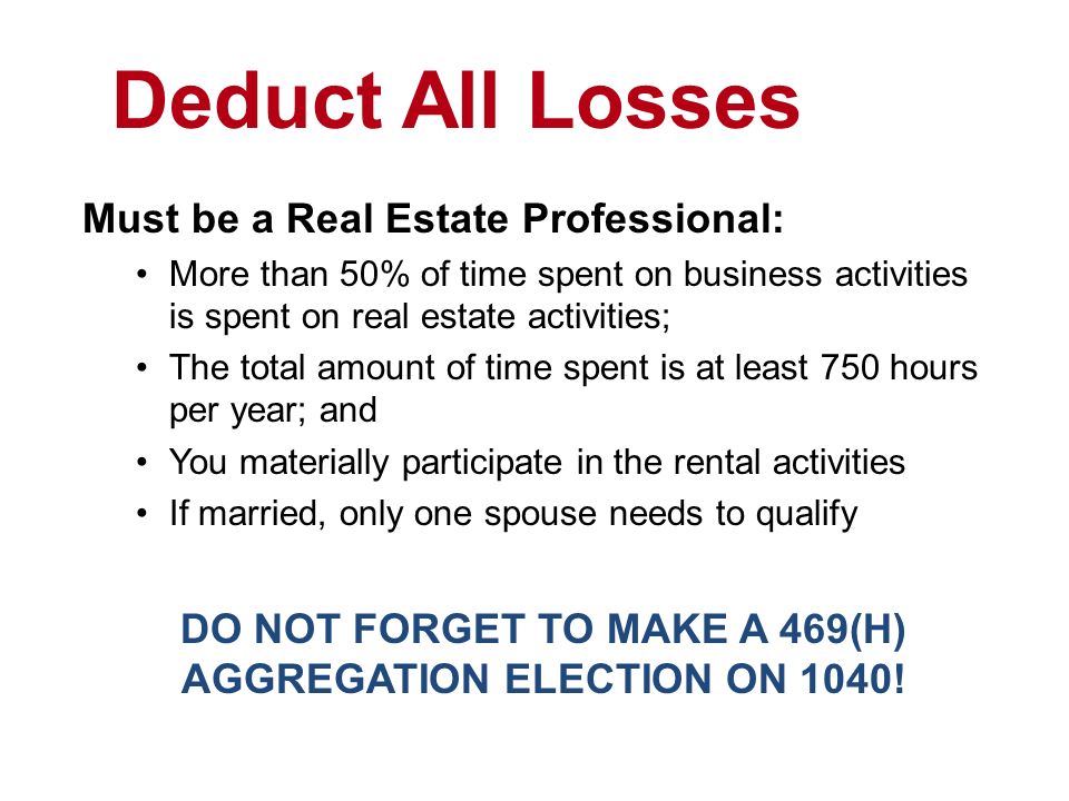 Deduct All Losses Must be a Real Estate Professional: More than 50% of time spent on business activities is spent on real estate activities; The total amount of time spent is at least 750 hours per year; and You materially participate in the rental activities If married, only one spouse needs to qualify DO NOT FORGET TO MAKE A 469(H) AGGREGATION ELECTION ON 1040!