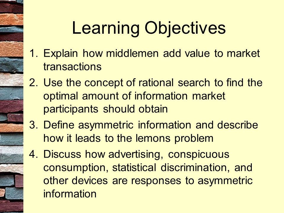 Learning Objectives 1.Explain how middlemen add value to market transactions 2.Use the concept of rational search to find the optimal amount of information market participants should obtain 3.Define asymmetric information and describe how it leads to the lemons problem 4.Discuss how advertising, conspicuous consumption, statistical discrimination, and other devices are responses to asymmetric information