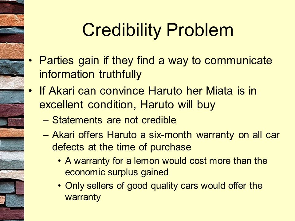 Credibility Problem Parties gain if they find a way to communicate information truthfully If Akari can convince Haruto her Miata is in excellent condition, Haruto will buy –Statements are not credible –Akari offers Haruto a six-month warranty on all car defects at the time of purchase A warranty for a lemon would cost more than the economic surplus gained Only sellers of good quality cars would offer the warranty