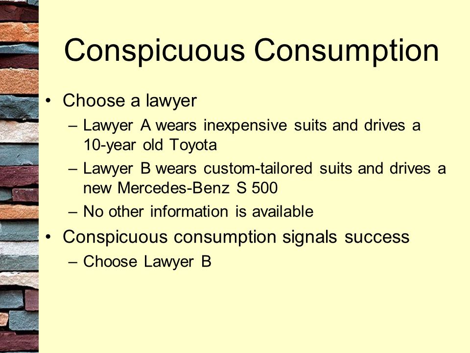 Conspicuous Consumption Choose a lawyer –Lawyer A wears inexpensive suits and drives a 10-year old Toyota –Lawyer B wears custom-tailored suits and drives a new Mercedes-Benz S 500 –No other information is available Conspicuous consumption signals success –Choose Lawyer B