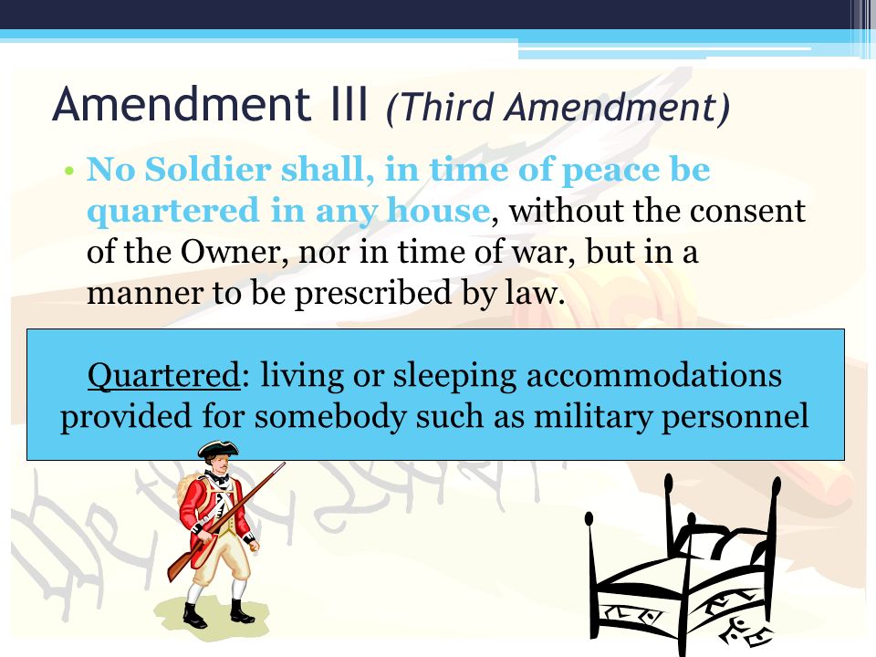 Amendment III (Third Amendment) No Soldier shall, in time of peace be quartered in any house, without the consent of the Owner, nor in time of war, but in a manner to be prescribed by law.