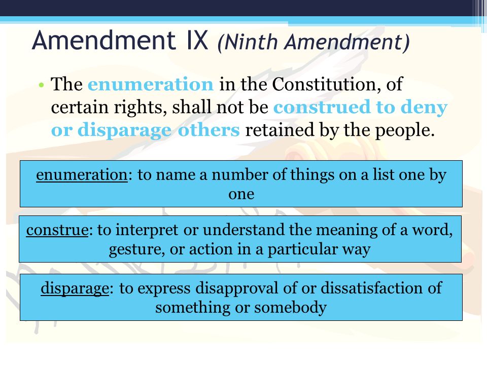 Amendment IX (Ninth Amendment) The enumeration in the Constitution, of certain rights, shall not be construed to deny or disparage others retained by the people.