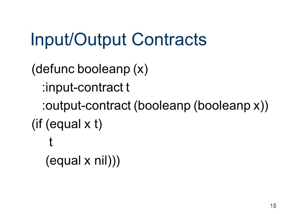 Input/Output Contracts (defunc booleanp (x) :input-contract t :output-contract (booleanp (booleanp x)) (if (equal x t) t (equal x nil))) 15