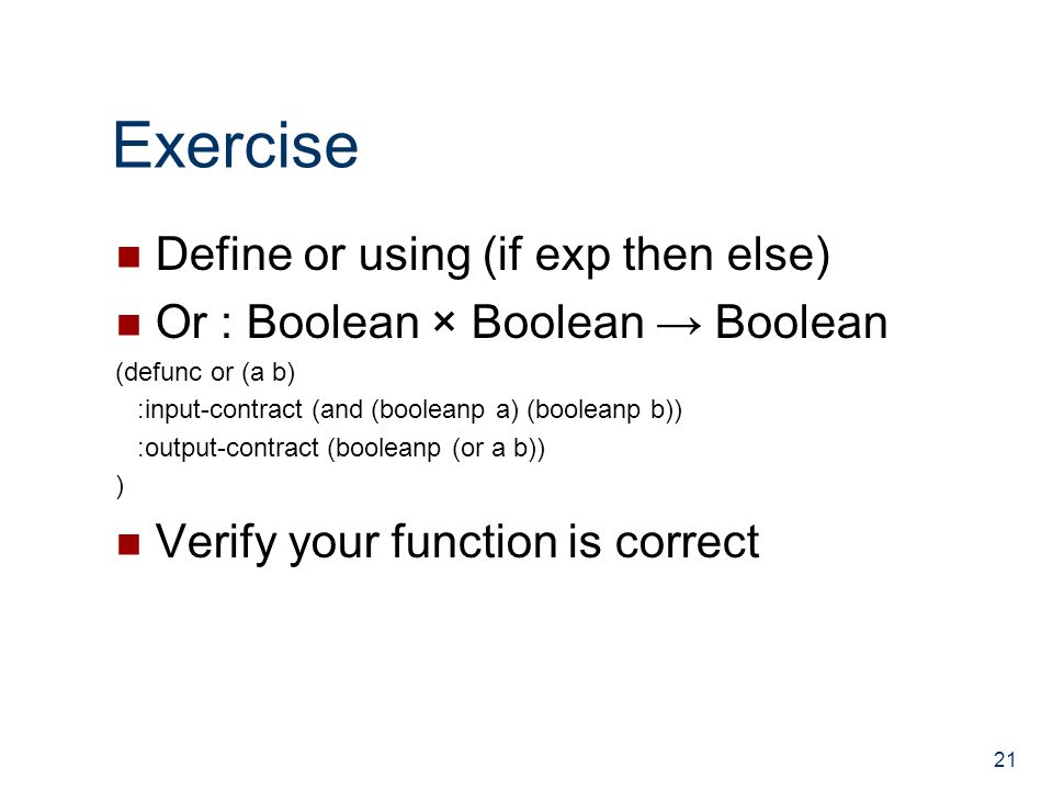 Exercise Define or using (if exp then else) Or : Boolean × Boolean → Boolean (defunc or (a b) :input-contract (and (booleanp a) (booleanp b)) :output-contract (booleanp (or a b)) ) Verify your function is correct 21