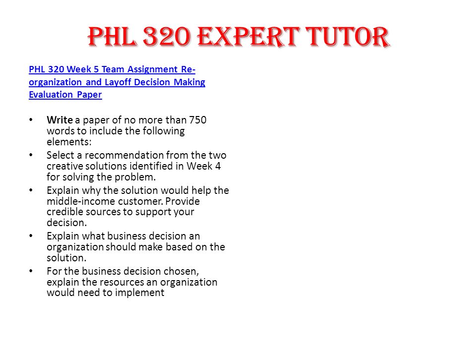 PHL 320 Week 5 Team Assignment Re- organization and Layoff Decision Making Evaluation Paper Write a paper of no more than 750 words to include the following elements: Select a recommendation from the two creative solutions identified in Week 4 for solving the problem.
