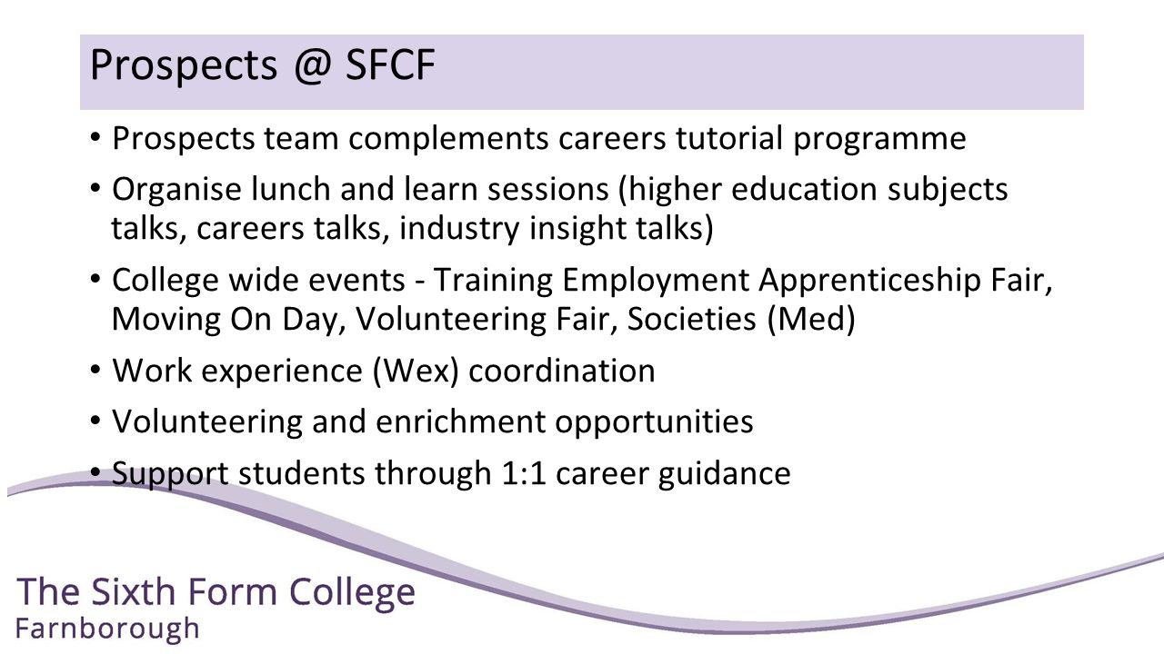 SFCF Prospects team complements careers tutorial programme Organise lunch and learn sessions (higher education subjects talks, careers talks, industry insight talks) College wide events - Training Employment Apprenticeship Fair, Moving On Day, Volunteering Fair, Societies (Med) Work experience (Wex) coordination Volunteering and enrichment opportunities Support students through 1:1 career guidance
