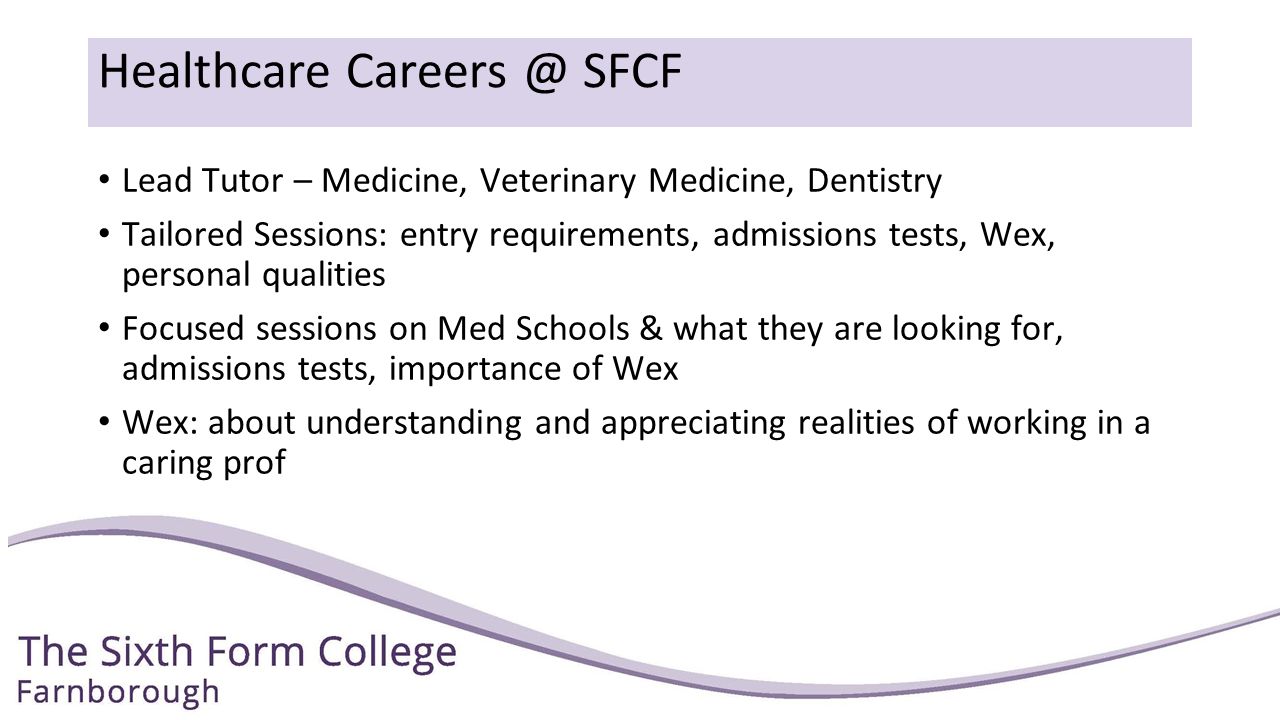Healthcare SFCF Lead Tutor – Medicine, Veterinary Medicine, Dentistry Tailored Sessions: entry requirements, admissions tests, Wex, personal qualities Focused sessions on Med Schools & what they are looking for, admissions tests, importance of Wex Wex: about understanding and appreciating realities of working in a caring prof
