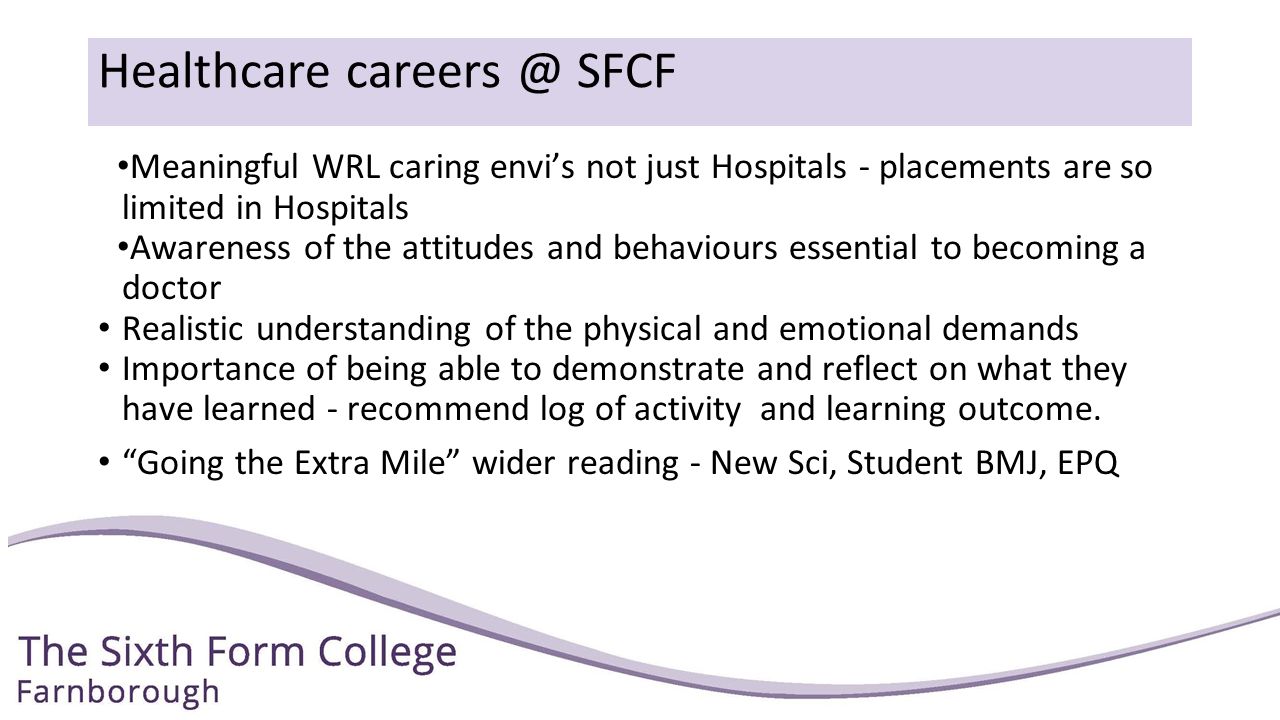 Healthcare SFCF Meaningful WRL caring envi’s not just Hospitals - placements are so limited in Hospitals Awareness of the attitudes and behaviours essential to becoming a doctor Realistic understanding of the physical and emotional demands Importance of being able to demonstrate and reflect on what they have learned - recommend log of activity and learning outcome.