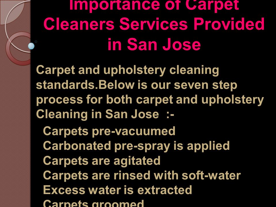 Importance of Carpet Cleaners Services Provided in San Jose Carpet and upholstery cleaning standards.Below is our seven step process for both carpet and upholstery Cleaning in San Jose :- Carpets pre-vacuumed Carbonated pre-spray is applied Carpets are agitated Carpets are rinsed with soft-water Excess water is extracted Carpets groomed