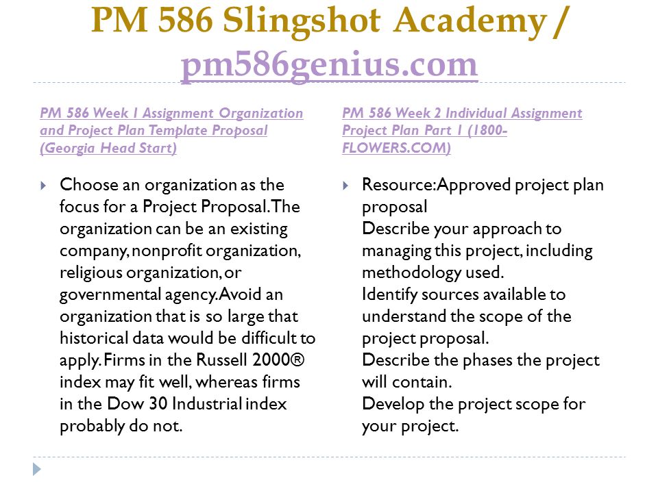PM 586 Slingshot Academy / pm586genius.com pm586genius.com PM 586 Week 1 Assignment Organization and Project Plan Template Proposal (Georgia Head Start) PM 586 Week 2 Individual Assignment Project Plan Part 1 (1800- FLOWERS.COM)  Choose an organization as the focus for a Project Proposal.