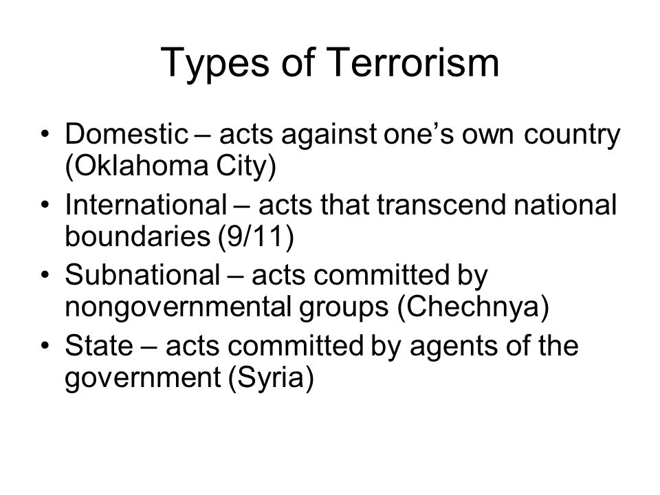Types of Terrorism Domestic – acts against one’s own country (Oklahoma City) International – acts that transcend national boundaries (9/11) Subnational – acts committed by nongovernmental groups (Chechnya) State – acts committed by agents of the government (Syria)