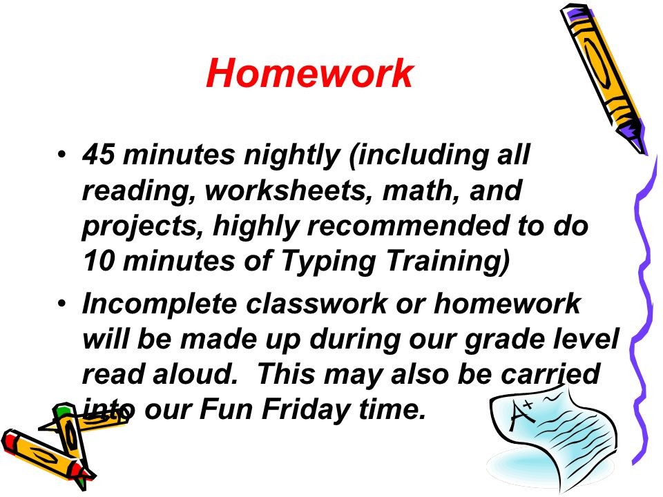 Homework 45 minutes nightly (including all reading, worksheets, math, and projects, highly recommended to do 10 minutes of Typing Training) Incomplete classwork or homework will be made up during our grade level read aloud.