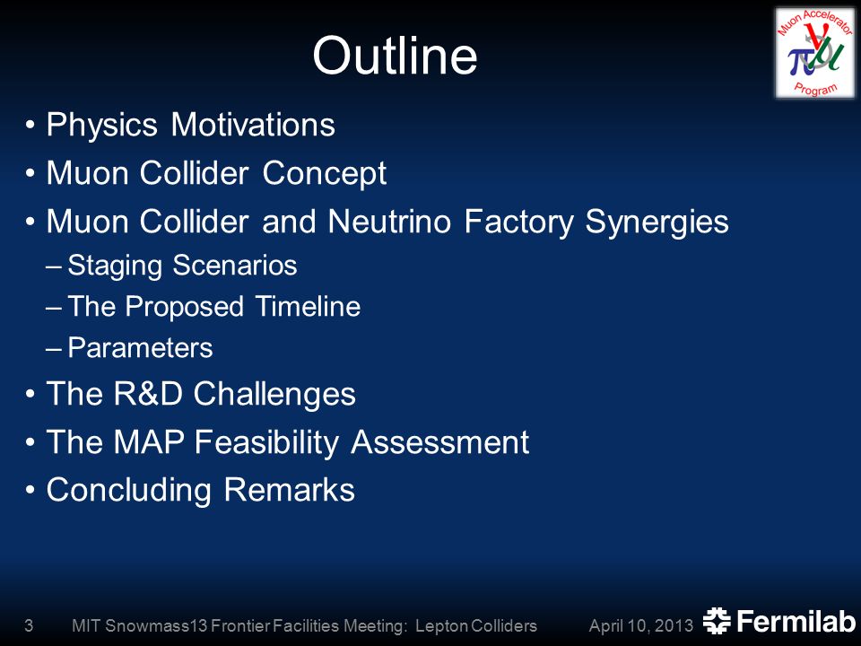 Outline Physics Motivations Muon Collider Concept Muon Collider and Neutrino Factory Synergies –Staging Scenarios –The Proposed Timeline –Parameters The R&D Challenges The MAP Feasibility Assessment Concluding Remarks April 10, 2013MIT Snowmass13 Frontier Facilities Meeting: Lepton Colliders3