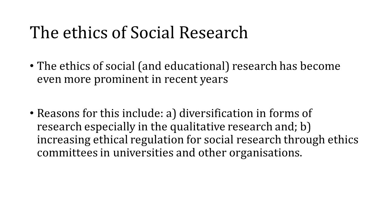 The ethics of Social Research The ethics of social (and educational) research has become even more prominent in recent years Reasons for this include: a) diversification in forms of research especially in the qualitative research and; b) increasing ethical regulation for social research through ethics committees in universities and other organisations.