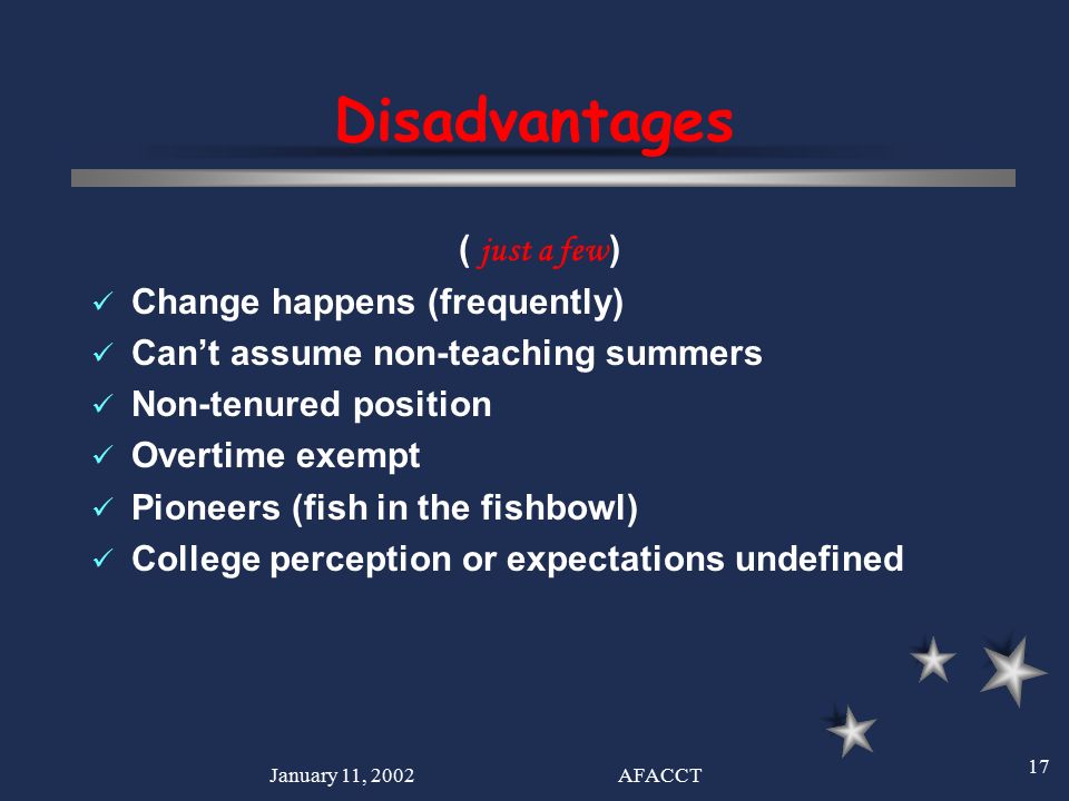 January 11, 2002AFACCT 17 Disadvantages ( just a few ) Change happens (frequently) Can’t assume non-teaching summers Non-tenured position Overtime exempt Pioneers (fish in the fishbowl) College perception or expectations undefined