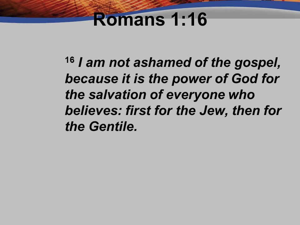 Romans 1:16 16 I am not ashamed of the gospel, because it is the power of God for the salvation of everyone who believes: first for the Jew, then for the Gentile.