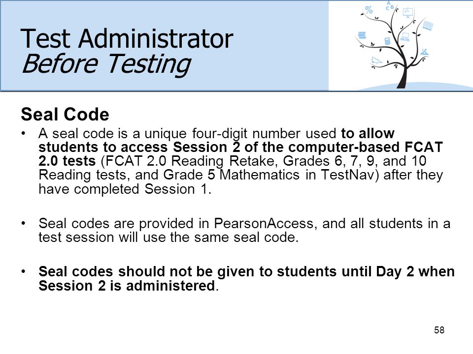 Test Administrator Before Testing Seal Code A seal code is a unique four-digit number used to allow students to access Session 2 of the computer-based FCAT 2.0 tests (FCAT 2.0 Reading Retake, Grades 6, 7, 9, and 10 Reading tests, and Grade 5 Mathematics in TestNav) after they have completed Session 1.