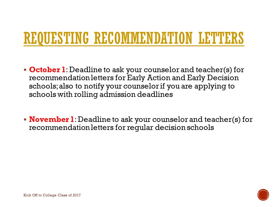 REQUESTING RECOMMENDATION LETTERS  October 1: Deadline to ask your counselor and teacher(s) for recommendation letters for Early Action and Early Decision schools; also to notify your counselor if you are applying to schools with rolling admission deadlines  November 1: Deadline to ask your counselor and teacher(s) for recommendation letters for regular decision schools Kick Off to College Class of 2017