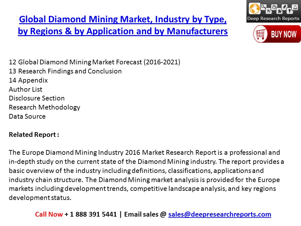 Global Diamond Mining Market, Industry by Type, by Regions & by Application and by Manufacturers Call Now |  12 Global Diamond Mining Market Forecast ( ) 13 Research Findings and Conclusion 14 Appendix Author List Disclosure Section Research Methodology Data Source Related Report : The Europe Diamond Mining Industry 2016 Market Research Report is a professional and in-depth study on the current state of the Diamond Mining industry.