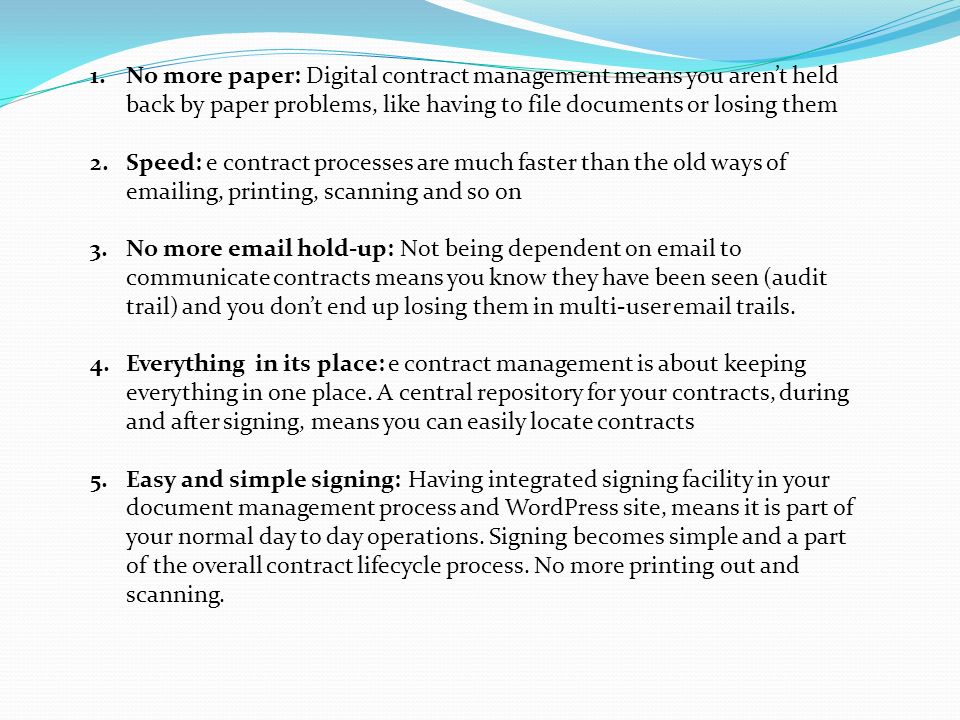 1.No more paper: Digital contract management means you aren’t held back by paper problems, like having to file documents or losing them 2.Speed: e contract processes are much faster than the old ways of  ing, printing, scanning and so on 3.No more  hold-up: Not being dependent on  to communicate contracts means you know they have been seen (audit trail) and you don’t end up losing them in multi-user  trails.