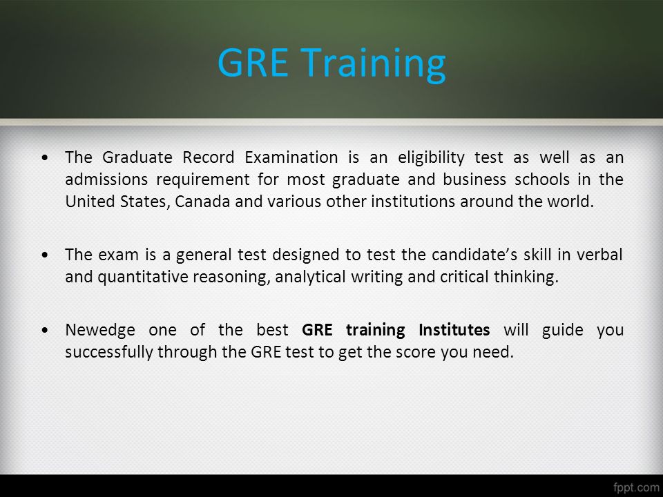 GRE Training The Graduate Record Examination is an eligibility test as well as an admissions requirement for most graduate and business schools in the United States, Canada and various other institutions around the world.