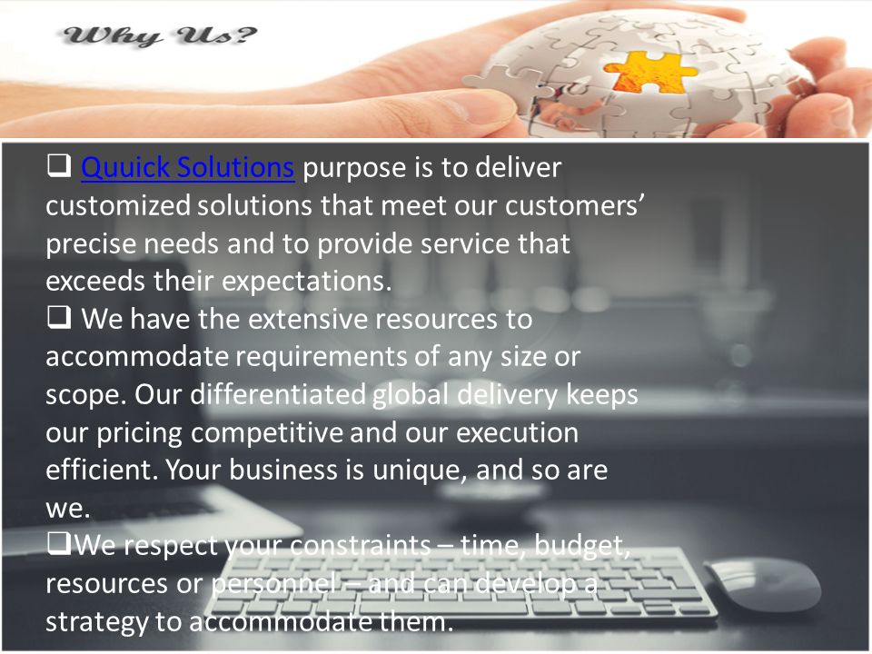  Quuick Solutions purpose is to deliver customized solutions that meet our customers’ precise needs and to provide service that exceeds their expectations.Quuick Solutions  We have the extensive resources to accommodate requirements of any size or scope.