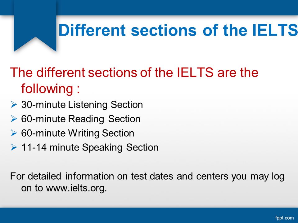 Different sections of the IELTS The different sections of the IELTS are the following :  30-minute Listening Section  60-minute Reading Section  60-minute Writing Section  minute Speaking Section For detailed information on test dates and centers you may log on to