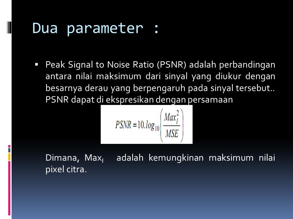 Dua parameter :  Peak Signal to Noise Ratio (PSNR) adalah perbandingan antara nilai maksimum dari sinyal yang diukur dengan besarnya derau yang berpengaruh pada sinyal tersebut..