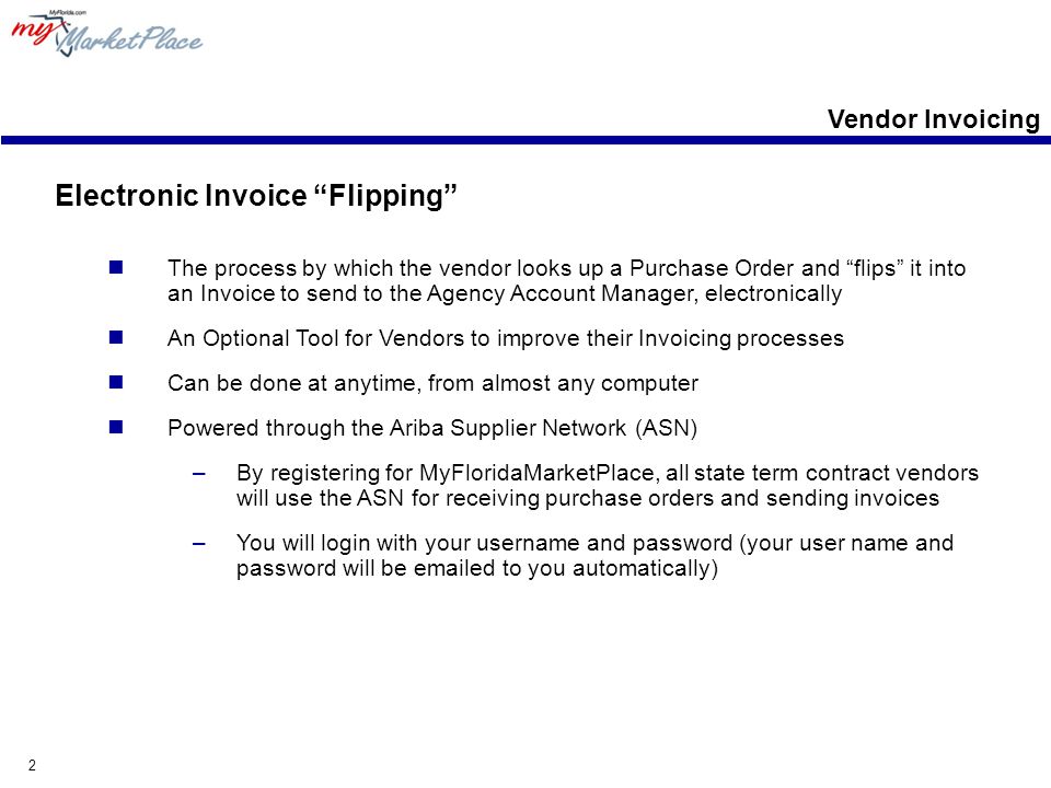 2 Electronic Invoice Flipping The process by which the vendor looks up a Purchase Order and flips it into an Invoice to send to the Agency Account Manager, electronically An Optional Tool for Vendors to improve their Invoicing processes Can be done at anytime, from almost any computer Powered through the Ariba Supplier Network (ASN) –By registering for MyFloridaMarketPlace, all state term contract vendors will use the ASN for receiving purchase orders and sending invoices –You will login with your username and password (your user name and password will be  ed to you automatically) Vendor Invoicing