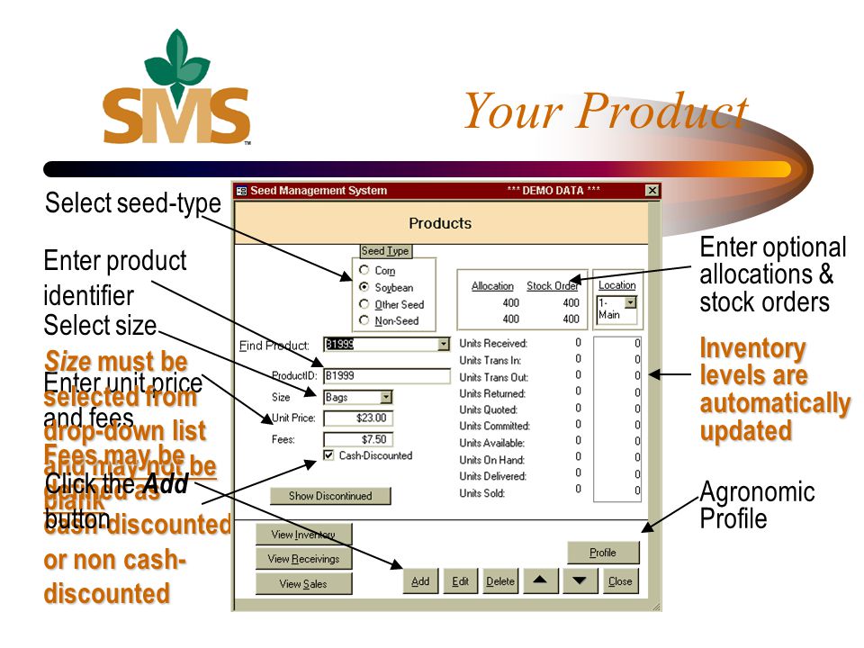 Enter unit price and fees Size must be selected from drop-down list and may not be blank Fees may be defined as cash-discounted or non cash- discounted Your Product Select seed-type Click the Add button Enter product identifier Select size Enter optional allocations & stock orders Inventory levels are automatically updated Agronomic Profile