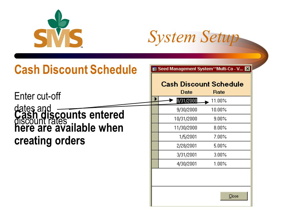 Cash discounts entered here are available when creating orders System Setup Cash Discount Schedule Enter cut-off dates and discount rates