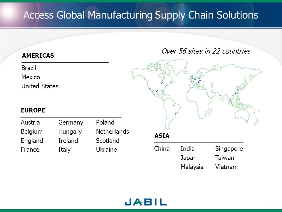 . Brazil Mexico United States EUROPE AMERICAS Austria Belgium England France Germany Hungary Ireland Italy Poland Netherlands Scotland Ukraine Access Global Manufacturing Supply Chain Solutions Over 56 sites in 22 countries ASIA ChinaIndia Japan Malaysia Singapore Taiwan Vietnam 11
