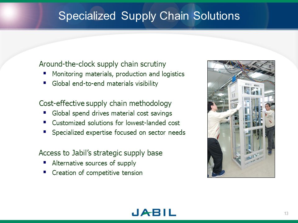 Specialized Supply Chain Solutions Around-the-clock supply chain scrutiny Monitoring materials, production and logistics Global end-to-end materials visibility Cost-effective supply chain methodology Global spend drives material cost savings Customized solutions for lowest-landed cost Specialized expertise focused on sector needs Access to Jabils strategic supply base Alternative sources of supply Creation of competitive tension 13