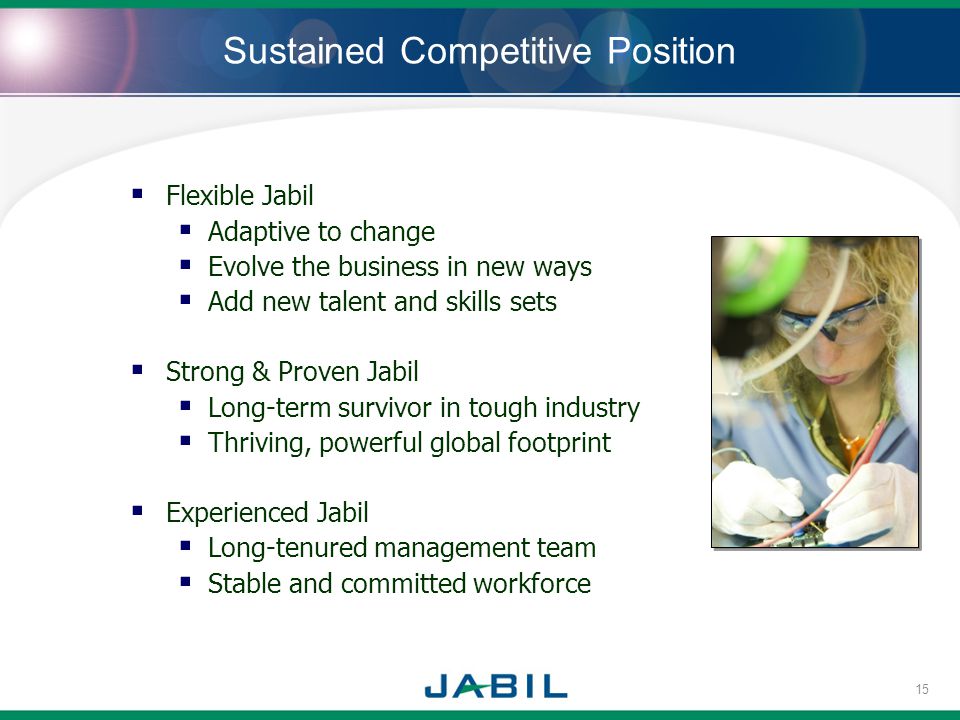 Sustained Competitive Position Flexible Jabil Adaptive to change Evolve the business in new ways Add new talent and skills sets Strong & Proven Jabil Long-term survivor in tough industry Thriving, powerful global footprint Experienced Jabil Long-tenured management team Stable and committed workforce 15