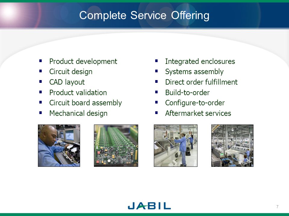 Complete Service Offering Product development Circuit design CAD layout Product validation Circuit board assembly Mechanical design Integrated enclosures Systems assembly Direct order fulfillment Build-to-order Configure-to-order Aftermarket services 7