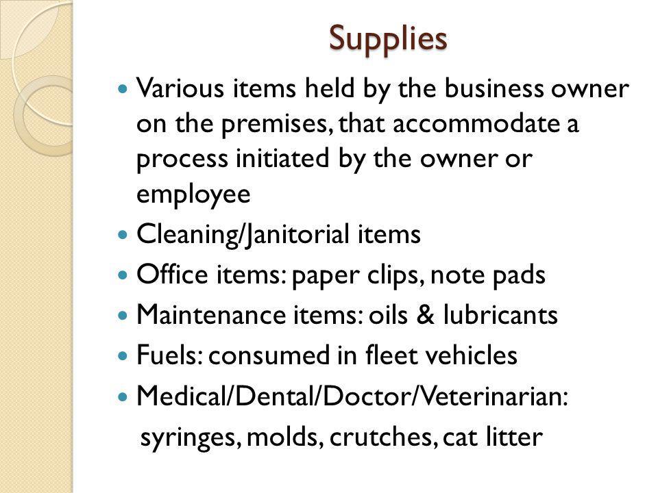 Supplies Various items held by the business owner on the premises, that accommodate a process initiated by the owner or employee Cleaning/Janitorial items Office items: paper clips, note pads Maintenance items: oils & lubricants Fuels: consumed in fleet vehicles Medical/Dental/Doctor/Veterinarian: syringes, molds, crutches, cat litter
