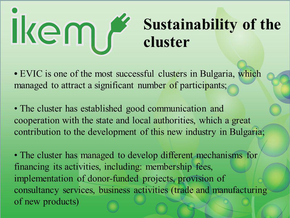 Sustainability of the cluster EVIC is one of the most successful clusters in Bulgaria, which managed to attract a significant number of participants; The cluster has established good communication and cooperation with the state and local authorities, which a great contribution to the development of this new industry in Bulgaria; The cluster has managed to develop different mechanisms for financing its activities, including: membership fees, implementation of donor-funded projects, provision of consultancy services, business activities (trade and manufacturing of new products)