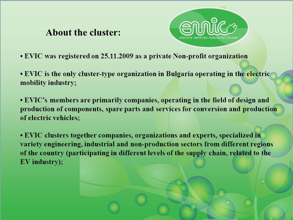 About the cluster: EVIC was registered on as a private Non-profit organization EVIC is the only cluster-type organization in Bulgaria operating in the electric mobility industry; EVICs members are primarily companies, operating in the field of design and production of components, spare parts and services for conversion and production of electric vehicles; EVIC clusters together companies, organizations and experts, specialized in variety engineering, industrial and non-production sectors from different regions of the country (participating in different levels of the supply chain, related to the EV industry);