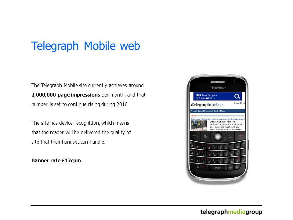 Telegraph Mobile web The Telegraph Mobile site currently achieves around 2,000,000 page impressions per month, and that number is set to continue rising during 2010 The site has device recognition, which means that the reader will be delivered the quality of site that their handset can handle.