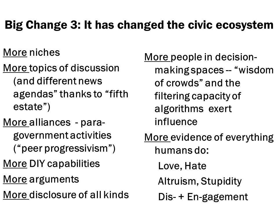 Big Change 3: It has changed the civic ecosystem More niches More topics of discussion (and different news agendas thanks to fifth estate) More alliances - para- government activities (peer progressivism) More DIY capabilities More arguments More disclosure of all kinds More people in decision- making spaces -- wisdom of crowds and the filtering capacity of algorithms exert influence More evidence of everything humans do: Love, Hate Altruism, Stupidity Dis- + En-gagement