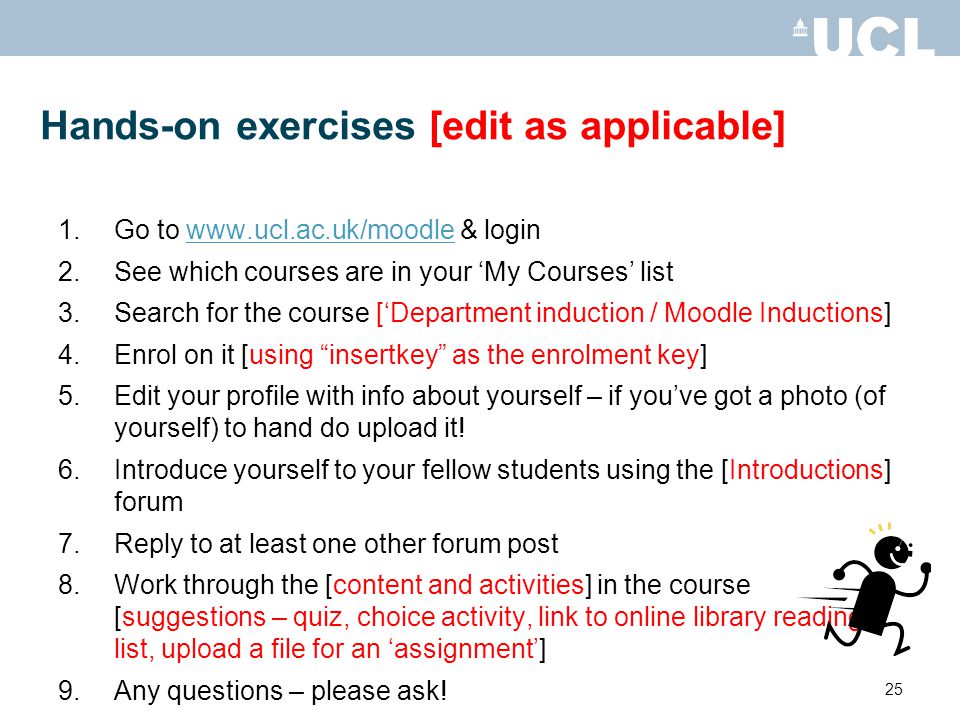 25 Hands-on exercises [edit as applicable] 1.Go to   & loginwww.ucl.ac.uk/moodle 2.See which courses are in your My Courses list 3.Search for the course [Department induction / Moodle Inductions] 4.Enrol on it [using insertkey as the enrolment key] 5.Edit your profile with info about yourself – if youve got a photo (of yourself) to hand do upload it.