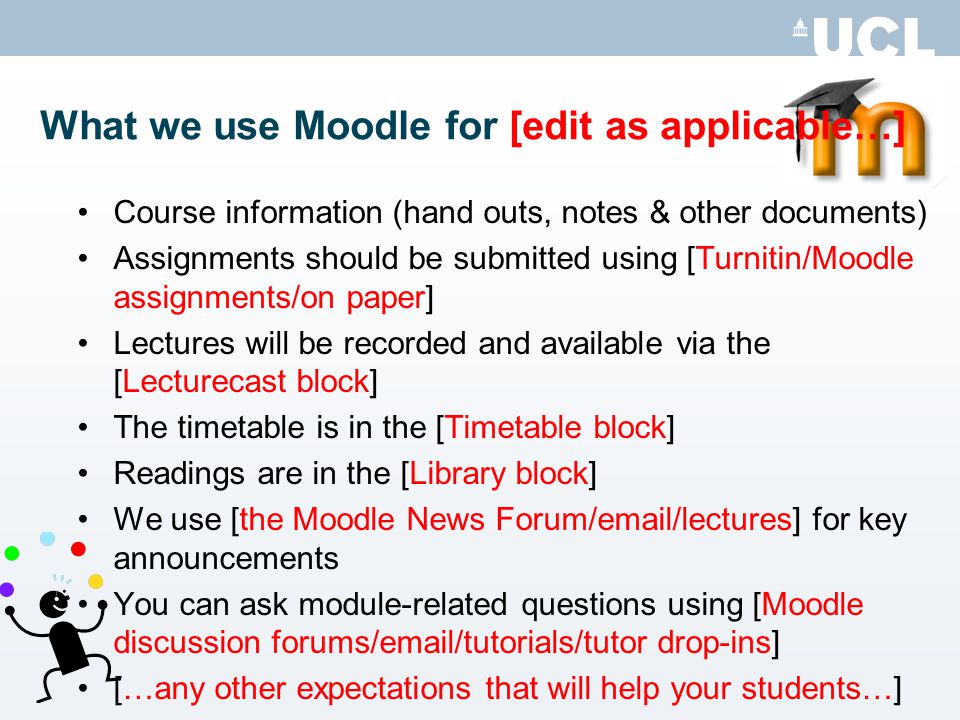 What we use Moodle for [edit as applicable…] Course information (hand outs, notes & other documents) Assignments should be submitted using [Turnitin/Moodle assignments/on paper] Lectures will be recorded and available via the [Lecturecast block] The timetable is in the [Timetable block] Readings are in the [Library block] We use [the Moodle News Forum/ /lectures] for key announcements You can ask module-related questions using [Moodle discussion forums/ /tutorials/tutor drop-ins] […any other expectations that will help your students…]